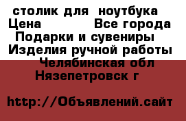 столик для  ноутбука › Цена ­ 1 200 - Все города Подарки и сувениры » Изделия ручной работы   . Челябинская обл.,Нязепетровск г.